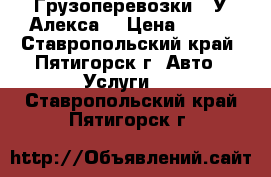 Грузоперевозки “ У Алекса“ › Цена ­ 900 - Ставропольский край, Пятигорск г. Авто » Услуги   . Ставропольский край,Пятигорск г.